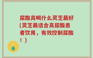 尿酸高喝什么灵芝最好(灵芝最适合高尿酸患者饮用，有效控制尿酸！)