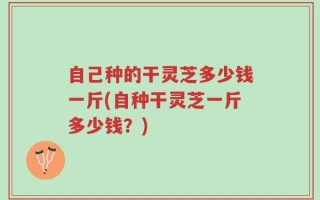 自己种的干灵芝多少钱一斤(自种干灵芝一斤多少钱？)