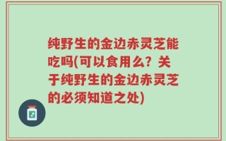 纯野生的金边赤灵芝能吃吗(可以食用么？关于纯野生的金边赤灵芝的必须知道之处)