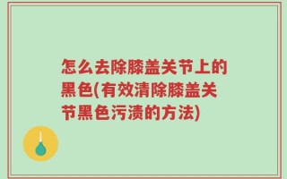 怎么去除膝盖关节上的黑色(有效清除膝盖关节黑色污渍的方法)
