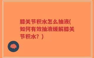 膝关节积水怎么抽液(如何有效抽液缓解膝关节积水？)