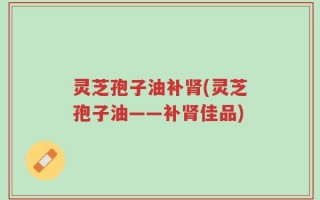 灵芝孢子油补肾(灵芝孢子油——补肾佳品)