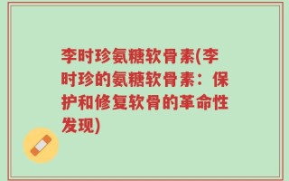 李时珍氨糖软骨素(李时珍的氨糖软骨素：保护和修复软骨的革命性发现)