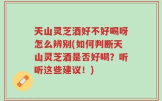 天山灵芝酒好不好喝呀怎么辨别(如何判断天山灵芝酒是否好喝？听听这些建议！)