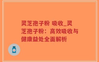 灵芝孢子粉 吸收_灵芝孢子粉：高效吸收与健康益处全面解析