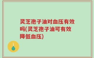 灵芝孢子油对血压有效吗(灵芝孢子油可有效降低血压)