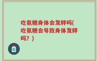 吃氨糖身体会发胖吗(吃氨糖会导致身体发胖吗？)
