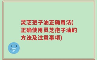 灵芝孢子油正确用法(正确使用灵芝孢子油的方法及注意事项)