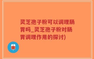 灵芝孢子粉可以调理肠胃吗_灵芝孢子粉对肠胃调理作用的探讨)