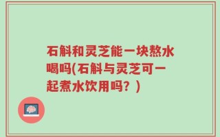 石斛和灵芝能一块熬水喝吗(石斛与灵芝可一起煮水饮用吗？)