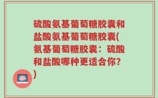 硫酸氨基葡萄糖胶囊和盐酸氨基葡萄糖胶囊(氨基葡萄糖胶囊：硫酸和盐酸哪种更适合你？)