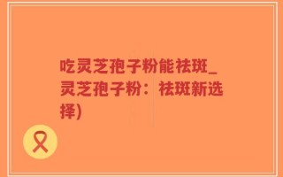吃灵芝孢子粉能祛斑_灵芝孢子粉：祛斑新选择)