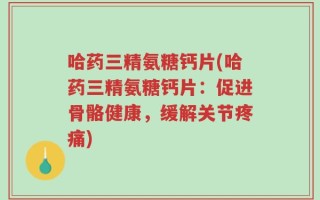 哈药三精氨糖钙片(哈药三精氨糖钙片：促进骨骼健康，缓解关节疼痛)
