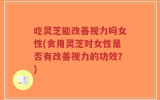 吃灵芝能改善视力吗女性(食用灵芝对女性是否有改善视力的功效？)