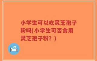 小学生可以吃灵芝孢子粉吗(小学生可否食用灵芝孢子粉？)