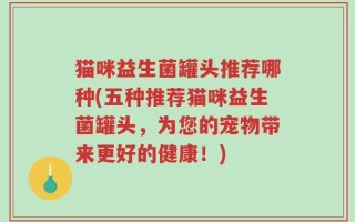猫咪益生菌罐头推荐哪种(五种推荐猫咪益生菌罐头，为您的宠物带来更好的健康！)