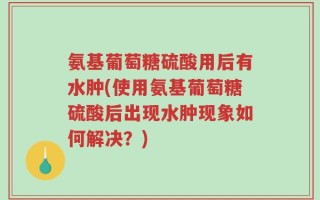 氨基葡萄糖硫酸用后有水肿(使用氨基葡萄糖硫酸后出现水肿现象如何解决？)