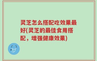 灵芝怎么搭配吃效果最好(灵芝的最佳食用搭配，增强健康效果)