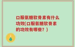口服氨糖软骨素有什么功效(口服氨糖软骨素的功效有哪些？)