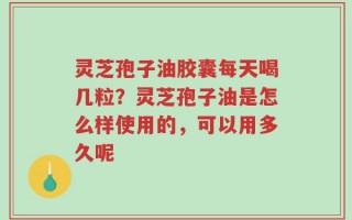 灵芝孢子油胶囊每天喝几粒？灵芝孢子油是怎么样使用的，可以用多久呢