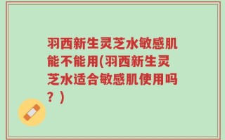 羽西新生灵芝水敏感肌能不能用(羽西新生灵芝水适合敏感肌使用吗？)
