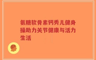 氨糖软骨素钙秀儿健身操助力关节健康与活力生活
