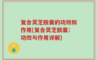 复合灵芝胶囊的功效和作用(复合灵芝胶囊：功效与作用详解)