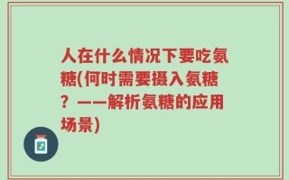 人在什么情况下要吃氨糖(何时需要摄入氨糖？——解析氨糖的应用场景)