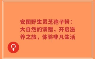 安图野生灵芝孢子粉：大自然的馈赠，开启滋养之旅，体验非凡生活