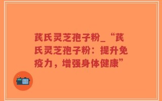 芪氏灵芝孢子粉_“芪氏灵芝孢子粉：提升免疫力，增强身体健康”