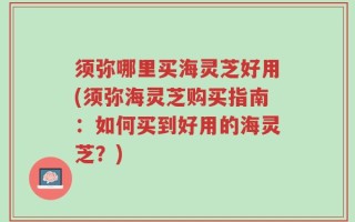 须弥哪里买海灵芝好用(须弥海灵芝购买指南：如何买到好用的海灵芝？)