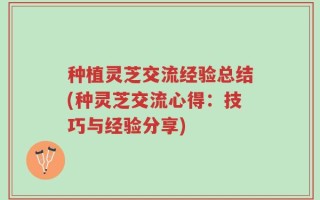 种植灵芝交流经验总结(种灵芝交流心得：技巧与经验分享)
