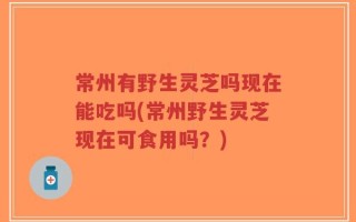 常州有野生灵芝吗现在能吃吗(常州野生灵芝现在可食用吗？)