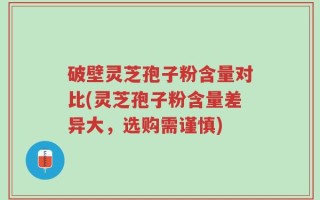 破壁灵芝孢子粉含量对比(灵芝孢子粉含量差异大，选购需谨慎)