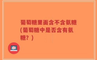 葡萄糖里面含不含氨糖(葡萄糖中是否含有氨糖？)