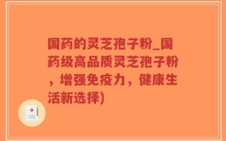 国药的灵芝孢子粉_国药级高品质灵芝孢子粉，增强免疫力，健康生活新选择)