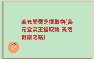 善元堂灵芝提取物(善元堂灵芝提取物 天然健康之路)