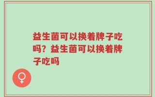 益生菌可以换着牌子吃吗？益生菌可以换着牌子吃吗