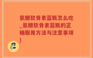 氨糖软骨素蓝瓶怎么吃_氨糖软骨素蓝瓶的正确服用方法与注意事项)