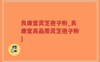 良康堂灵芝孢子粉_良康堂高品质灵芝孢子粉)