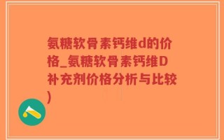 氨糖软骨素钙维d的价格_氨糖软骨素钙维D补充剂价格分析与比较)