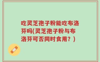吃灵芝孢子粉能吃布洛芬吗(灵芝孢子粉与布洛芬可否同时食用？)