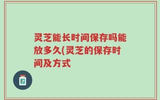 灵芝能长时间保存吗能放多久(灵芝的保存时间及方式