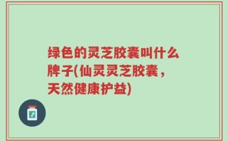 绿色的灵芝胶囊叫什么牌子(仙灵灵芝胶囊，天然健康护益)