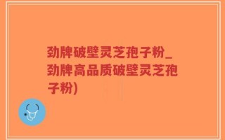 劲牌破壁灵芝孢子粉_劲牌高品质破壁灵芝孢子粉)