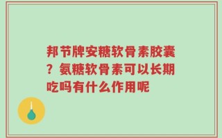 邦节牌安糖软骨素胶囊？氨糖软骨素可以长期吃吗有什么作用呢