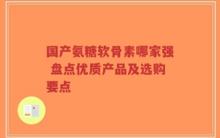国产氨糖软骨素哪家强 盘点优质产品及选购要点