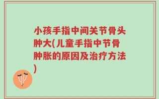 小孩手指中间关节骨头肿大(儿童手指中节骨肿胀的原因及治疗方法)