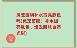 灵芝面膜补水提亮肤色吗(灵芝面膜：补水提亮肤色，焕发肌肤自然光彩)