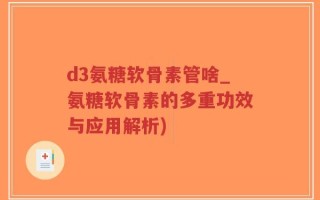 d3氨糖软骨素管啥_氨糖软骨素的多重功效与应用解析)